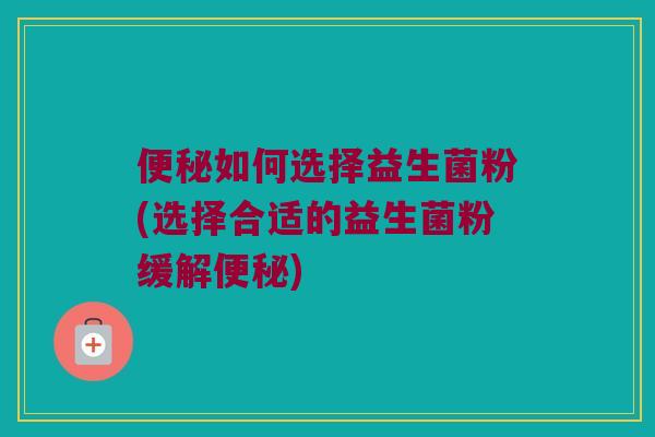 如何选择益生菌粉(选择合适的益生菌粉缓解) 如何选择益生菌粉(选择合适的益生菌粉缓解)