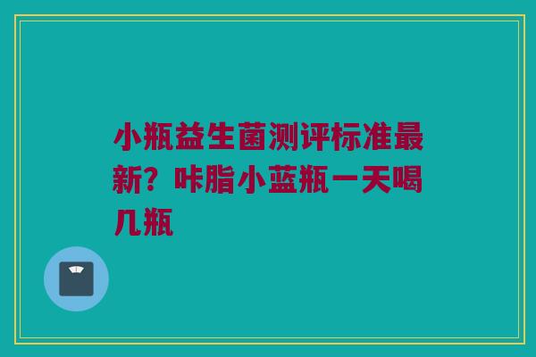 小瓶益生菌测评标准最新？咔脂小蓝瓶一天喝几瓶