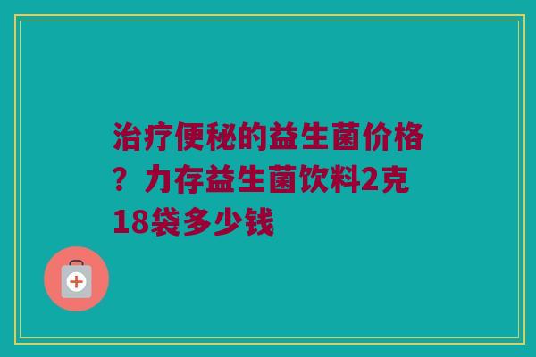 治疗便秘的益生菌价格？力存益生菌饮料2克18袋多少钱