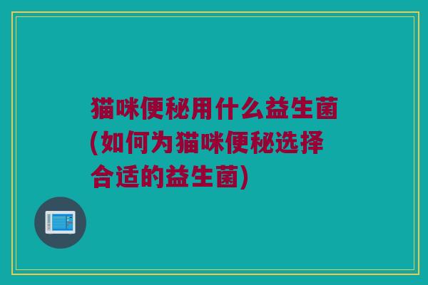 猫咪便秘用什么益生菌(如何为猫咪便秘选择合适的益生菌)