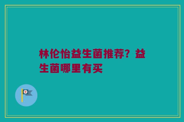 林伦怡益生菌推荐？益生菌哪里有买