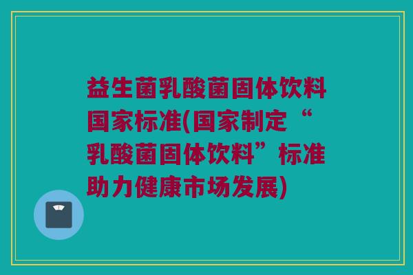 益生菌乳酸菌固体饮料国家标准(国家制定“乳酸菌固体饮料”标准助力健康市场发展)