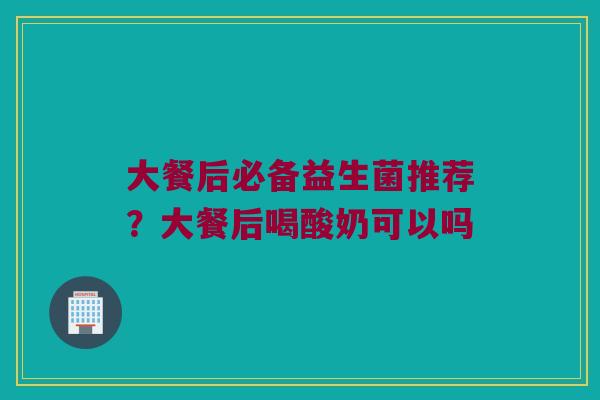 大餐后必备益生菌推荐？大餐后喝酸奶可以吗
