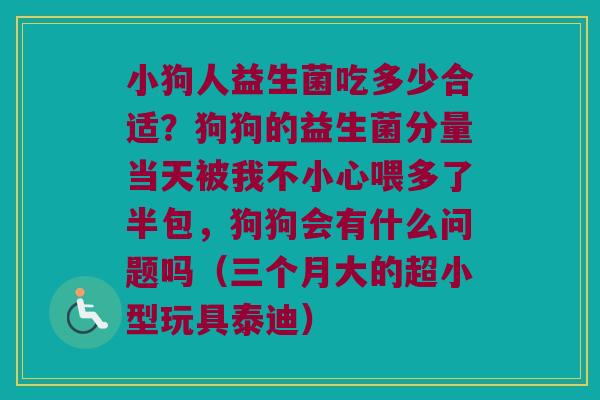 小狗人益生菌吃多少合适？狗狗的益生菌分量当天被我不小心喂多了半包，狗狗会有什么问题吗（三个月大的超小型玩具泰迪）