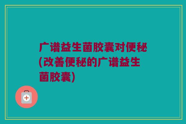 广谱益生菌胶囊对便秘(改善便秘的广谱益生菌胶囊)