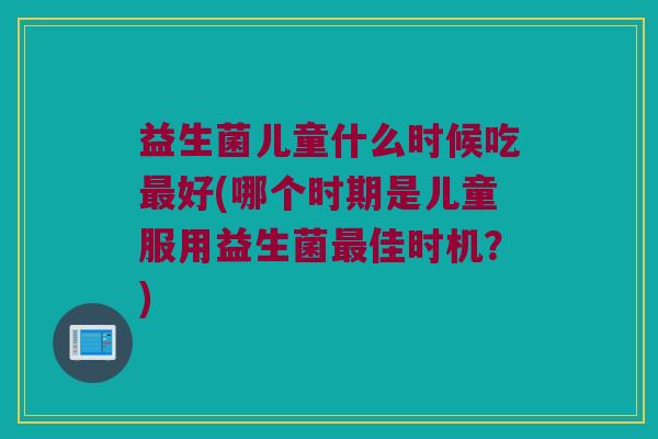 益生菌儿童什么时候吃好(哪个时期是儿童服用益生菌佳时机?) 益生菌儿童什么时候吃好(哪个时期是儿童服用益生菌佳时机?)