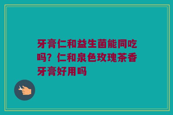 牙膏仁和益生菌能同吃吗？仁和泉色玫瑰茶香牙膏好用吗