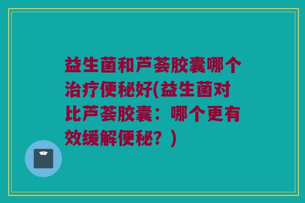 益生菌和芦荟胶囊哪个好(益生菌对比芦荟胶囊:哪个更有效缓解?) 益生菌和芦荟胶囊哪个好(益生菌对比芦荟胶囊:哪个更有效缓解?)