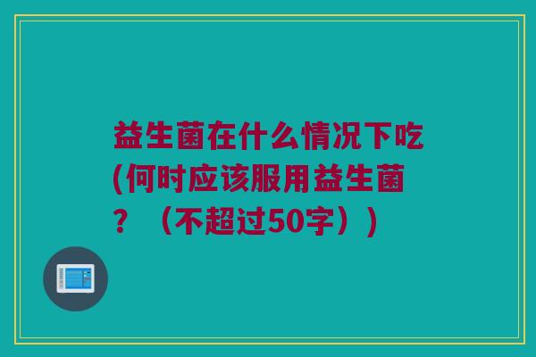 益生菌在什么情况下吃(何时应该服用益生菌?(不超过50字)) 益生菌在什么情况下吃(何时应该服用益生菌?(不超过50字))