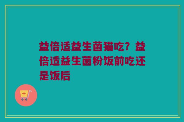 益倍适益生菌猫吃？益倍适益生菌粉饭前吃还是饭后