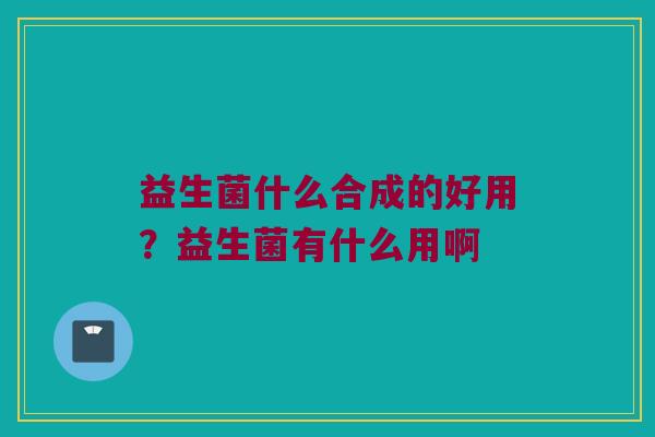 益生菌什么合成的好用？益生菌有什么用啊
