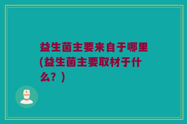 益生菌主要来自于哪里(益生菌主要取材于什么？)