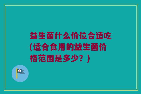 益生菌什么价位合适吃(适合食用的益生菌价格范围是多少？)