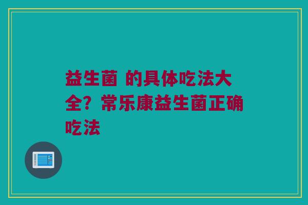 益生菌 的具体吃法大全?常乐康益生菌正确吃法 益生菌 的具体吃法大全?常乐康益生菌正确吃法