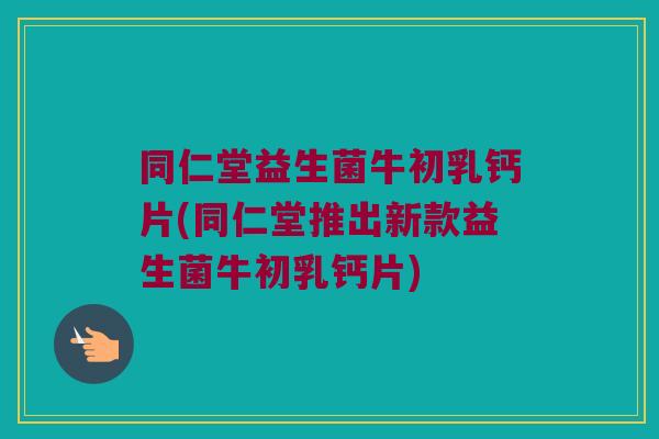 同仁堂益生菌牛初乳钙片(同仁堂推出新款益生菌牛初乳钙片)