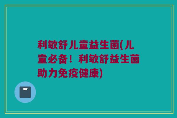 利敏舒儿童益生菌(儿童必备！利敏舒益生菌助力免疫健康)