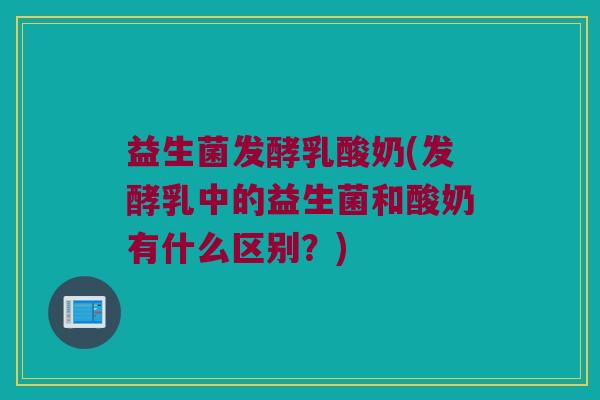 益生菌发酵乳酸奶(发酵乳中的益生菌和酸奶有什么区别?) 益生菌发酵乳酸奶(发酵乳中的益生菌和酸奶有什么区别?)