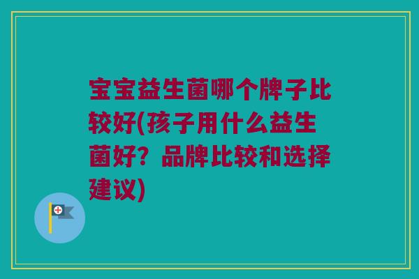 宝宝益生菌哪个牌子比较好(孩子用什么益生菌好？品牌比较和选择建议)