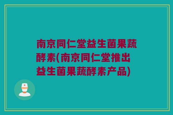 南京同仁堂益生菌果蔬酵素(南京同仁堂推出益生菌果蔬酵素产品)
