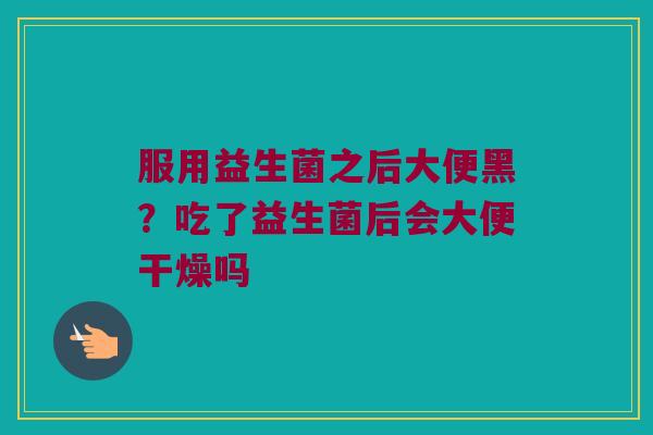 服用益生菌之后大便黑?吃了益生菌后会大便干燥吗 服用益生菌之后大便黑?吃了益生菌后会大便干燥吗