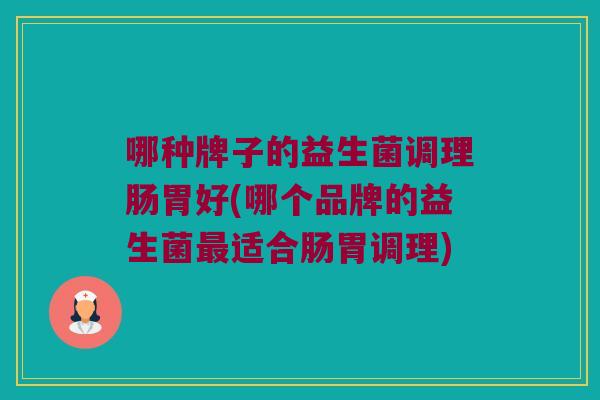 哪种牌子的益生菌调理肠胃好(哪个品牌的益生菌最适合肠胃调理)