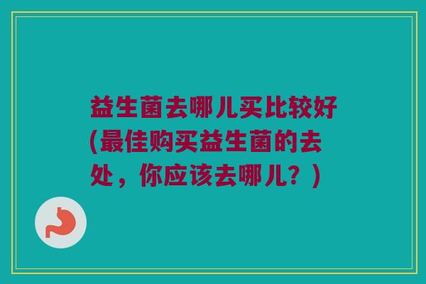 益生菌去哪儿买比较好(佳购买益生菌的去处,你应该去哪儿?) 益生菌去哪儿买比较好(佳购买益生菌的去处,你应该去哪儿?)