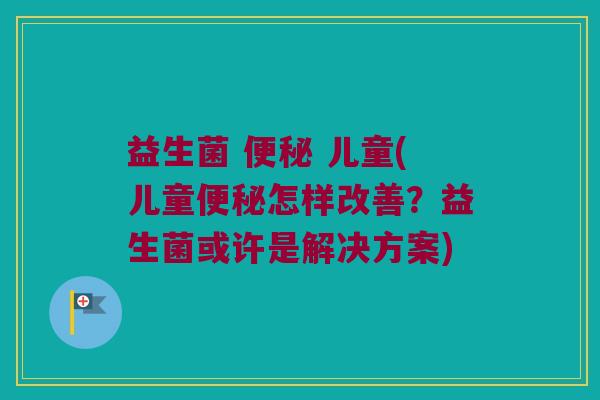 益生菌 便秘 儿童(儿童便秘怎样改善？益生菌或许是解决方案)