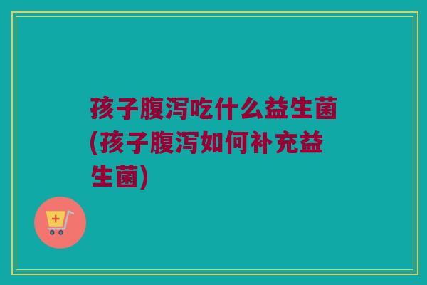 孩子吃什么益生菌(孩子如何补充益生菌) 孩子吃什么益生菌(孩子如何补充益生菌)