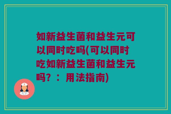 如新益生菌和益生元可以同时吃吗(可以同时吃如新益生菌和益生元吗?:用法指南) 如新益生菌和益生元可以同时吃吗(可以同时吃如新益生菌和益生元吗?:用法指南)