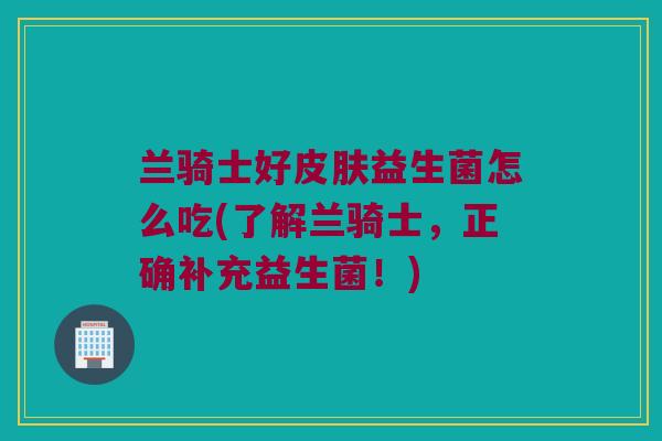 兰骑士好皮肤益生菌怎么吃(了解兰骑士，正确补充益生菌！)