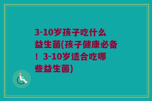 3-10岁孩子吃什么益生菌(孩子健康必备！3-10岁适合吃哪些益生菌)