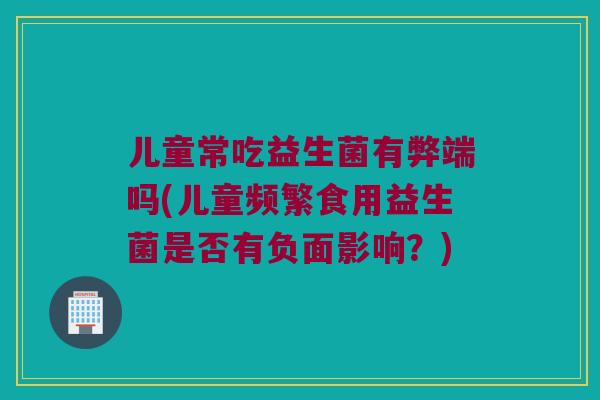 儿童常吃益生菌有弊端吗(儿童频繁食用益生菌是否有负面影响？)
