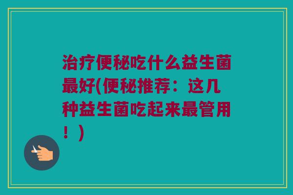 治疗便秘吃什么益生菌最好(便秘推荐：这几种益生菌吃起来最管用！)