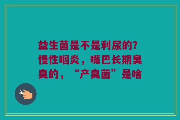 益生菌是不是利尿的？慢性咽炎，嘴巴长期臭臭的，“产臭菌”是啥