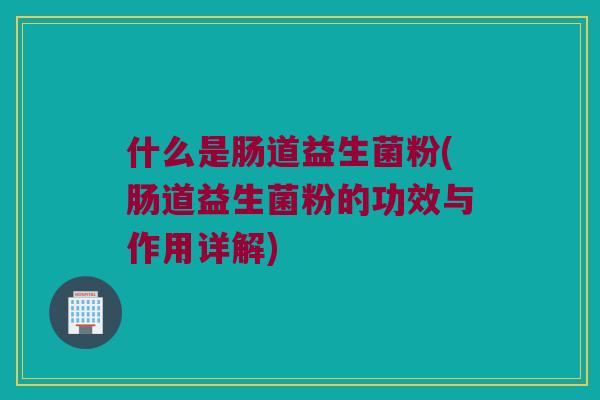 什么是肠道益生菌粉(肠道益生菌粉的功效与作用详解)