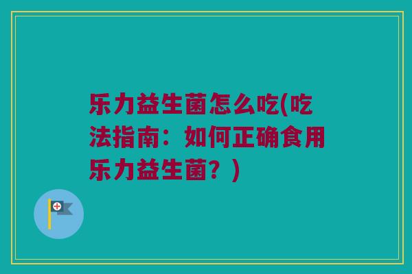 乐力益生菌怎么吃(吃法指南:如何正确食用乐力益生菌?) 乐力益生菌怎么吃(吃法指南:如何正确食用乐力益生菌?)
