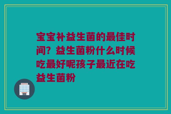 宝宝补益生菌的最佳时间？益生菌粉什么时候吃最好呢孩子最近在吃益生菌粉