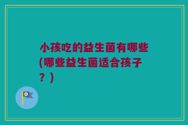 小孩吃的益生菌有哪些(哪些益生菌适合孩子？)