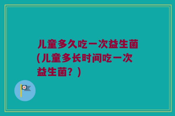 儿童多久吃一次益生菌(儿童多长时间吃一次益生菌？)