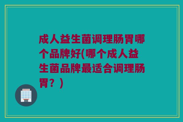 成人益生菌调理肠胃哪个品牌好(哪个成人益生菌品牌最适合调理肠胃？)