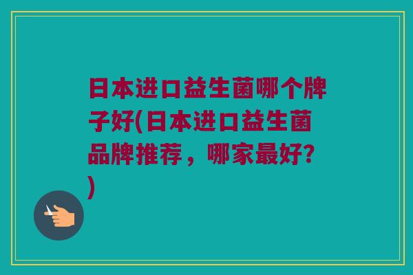 日本进口益生菌哪个牌子好(日本进口益生菌品牌推荐，哪家最好？)