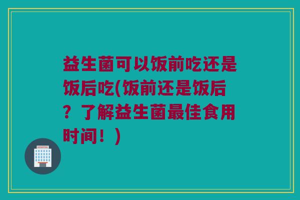 益生菌可以饭前吃还是饭后吃(饭前还是饭后?了解益生菌佳食用时间!) 益生菌可以饭前吃还是饭后吃(饭前还是饭后?了解益生菌佳食用时间!)