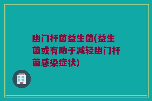 幽门杆菌益生菌(益生菌或有助于减轻幽门杆菌感染症状)