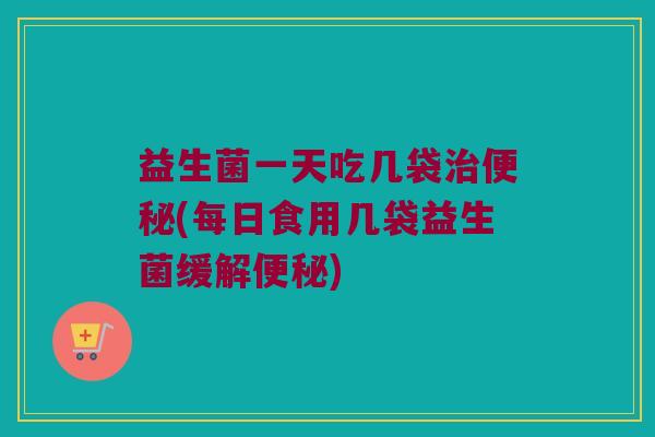 益生菌一天吃几袋(每日食用几袋益生菌缓解) 益生菌一天吃几袋(每日食用几袋益生菌缓解)