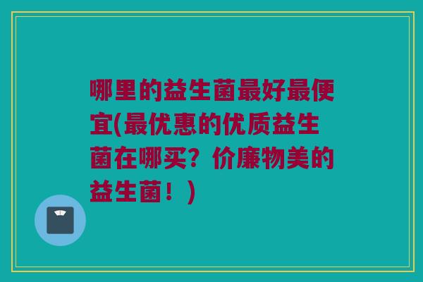 哪里的益生菌最好最便宜(最优惠的优质益生菌在哪买？价廉物美的益生菌！)