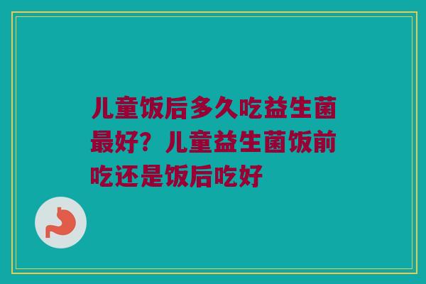 儿童饭后多久吃益生菌最好？儿童益生菌饭前吃还是饭后吃好