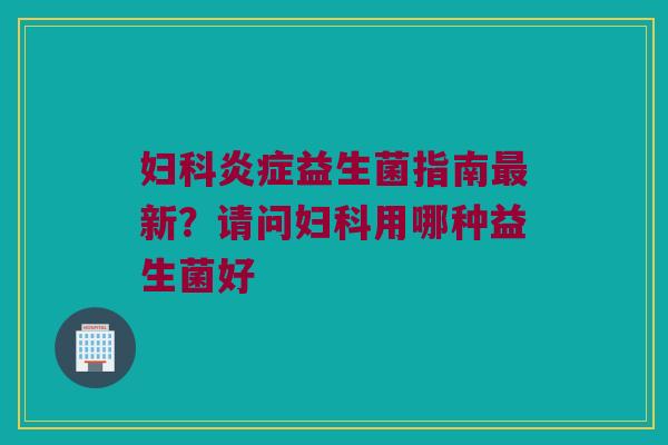 妇科炎症益生菌指南最新？请问妇科用哪种益生菌好