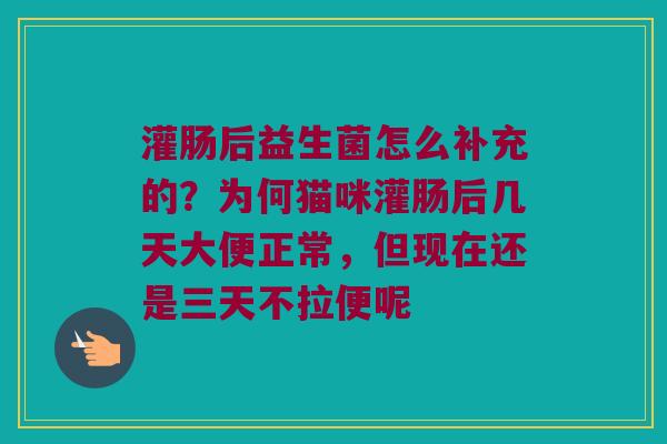 灌肠后益生菌怎么补充的?为何猫咪灌肠后几天大便正常,但现在还是三天不拉便呢 灌肠后益生菌怎么补充的?为何猫咪灌肠后几天大便正常,但现在还是三天不拉便呢