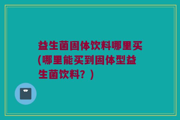 益生菌固体饮料哪里买(哪里能买到固体型益生菌饮料？)