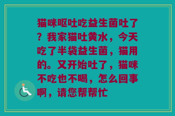 猫咪吃益生菌吐了?我家猫吐黄水,今天吃了半袋益生菌,猫用的。又开始吐了,猫咪不吃也不喝,怎么回事啊,请您帮帮忙 猫咪吃益生菌吐了?我家猫吐黄水,今天吃了半袋益生菌,猫用的。又开始吐了,猫咪不吃也不喝,怎么回事啊,请您帮帮忙